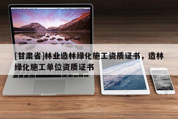 [甘肅省]林業造林綠化施工資質證書，造林綠化施工單位資質證書