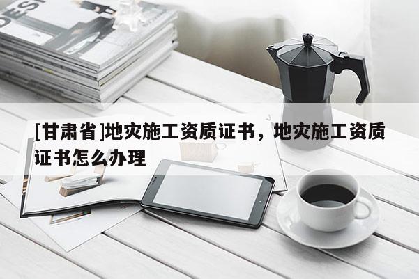 [甘肅省]地災施工資質證書，地災施工資質證書怎么辦理