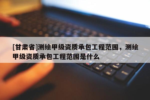 [甘肅省]測繪甲級資質承包工程范圍，測繪甲級資質承包工程范圍是什么