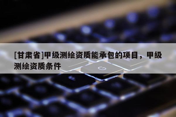 [甘肅省]甲級測繪資質能承包的項目，甲級測繪資質條件