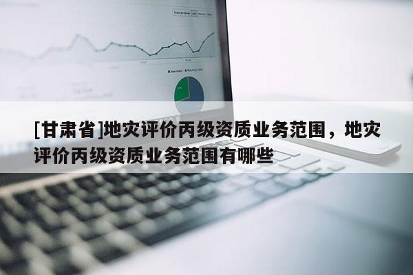 [甘肅省]地災評價丙級資質業務范圍，地災評價丙級資質業務范圍有哪些
