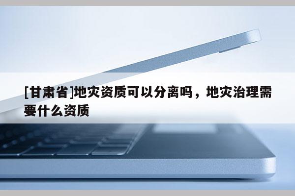 [甘肅省]地災(zāi)資質(zhì)可以分離嗎，地災(zāi)治理需要什么資質(zhì)