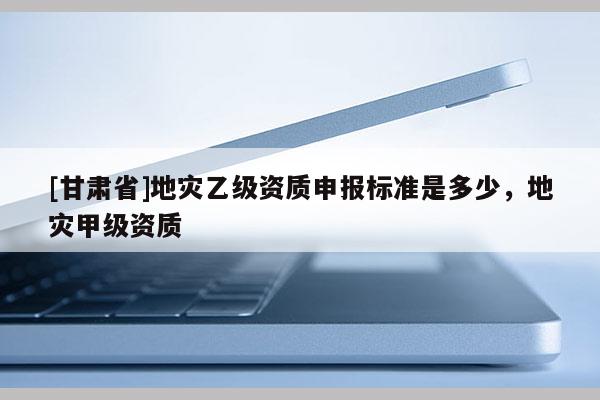 [甘肅省]地災(zāi)乙級(jí)資質(zhì)申報(bào)標(biāo)準(zhǔn)是多少，地災(zāi)甲級(jí)資質(zhì)