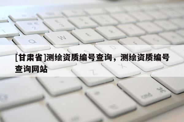 [甘肅省]測繪資質編號查詢，測繪資質編號查詢網站