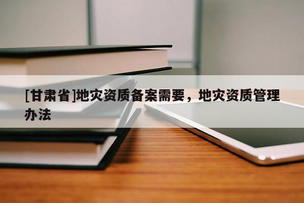 [甘肅省]地災(zāi)資質(zhì)備案需要，地災(zāi)資質(zhì)管理辦法