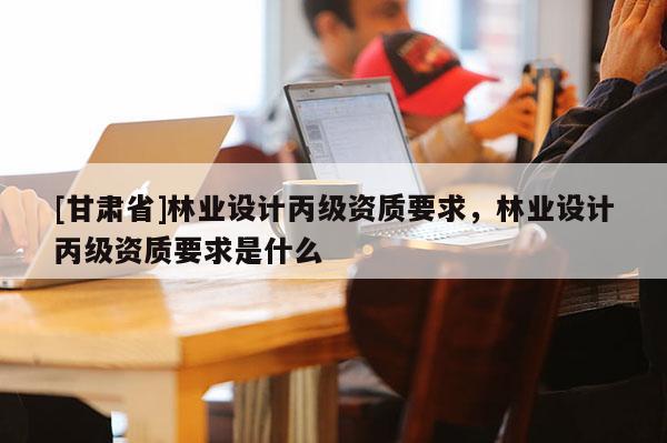 [甘肅省]林業(yè)設(shè)計(jì)丙級(jí)資質(zhì)要求，林業(yè)設(shè)計(jì)丙級(jí)資質(zhì)要求是什么