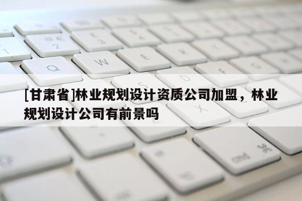 [甘肅省]林業(yè)規(guī)劃設(shè)計(jì)資質(zhì)公司加盟，林業(yè)規(guī)劃設(shè)計(jì)公司有前景嗎