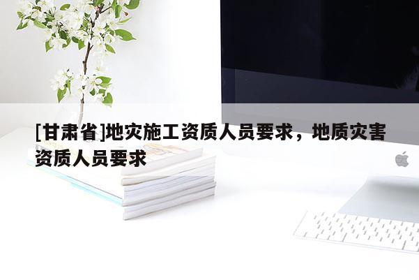 [甘肅省]地災(zāi)施工資質(zhì)人員要求，地質(zhì)災(zāi)害資質(zhì)人員要求