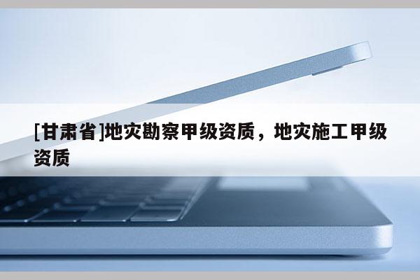 [甘肅省]地災(zāi)勘察甲級(jí)資質(zhì)，地災(zāi)施工甲級(jí)資質(zhì)