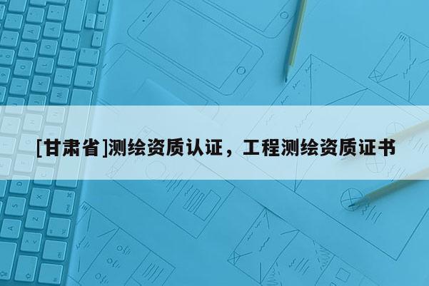 [甘肅省]測繪資質認證，工程測繪資質證書