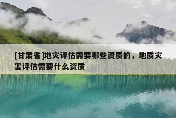 [甘肅省]地災(zāi)評(píng)估需要哪些資質(zhì)的，地質(zhì)災(zāi)害評(píng)估需要什么資質(zhì)