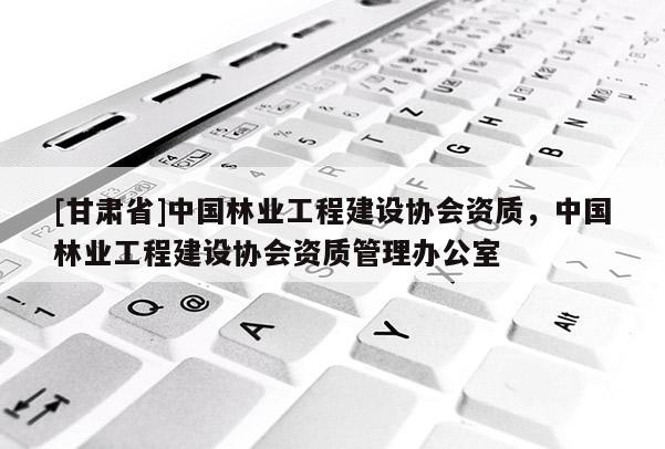 [甘肅省]中國林業(yè)工程建設(shè)協(xié)會(huì)資質(zhì)，中國林業(yè)工程建設(shè)協(xié)會(huì)資質(zhì)管理辦公室