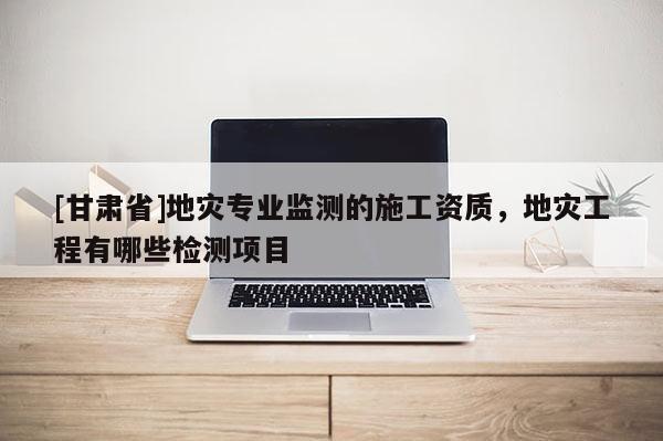 [甘肅省]地災(zāi)專業(yè)監(jiān)測(cè)的施工資質(zhì)，地災(zāi)工程有哪些檢測(cè)項(xiàng)目