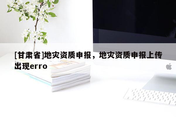 [甘肅省]地災資質申報，地災資質申報上傳出現erro