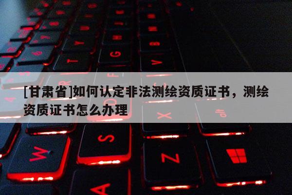 [甘肅省]如何認定非法測繪資質證書，測繪資質證書怎么辦理