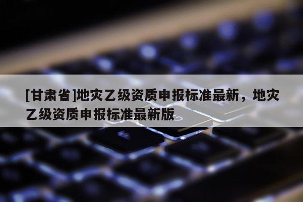 [甘肅省]地災乙級資質申報標準最新，地災乙級資質申報標準最新版