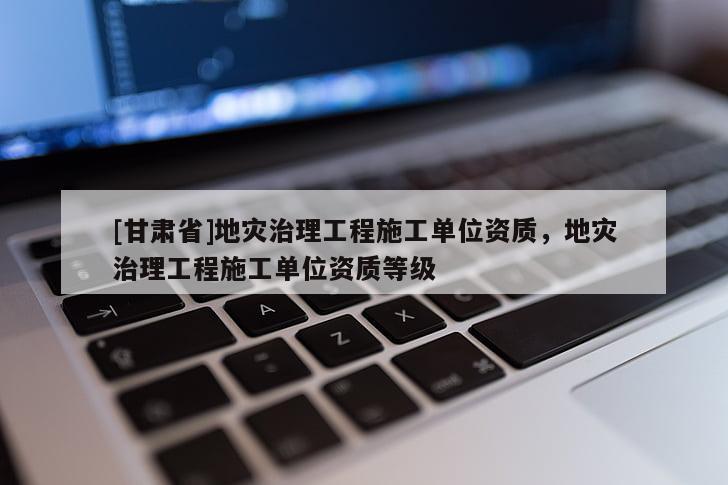 [甘肅省]地災治理工程施工單位資質，地災治理工程施工單位資質等級