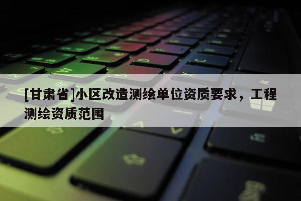 [甘肅省]小區(qū)改造測繪單位資質(zhì)要求，工程測繪資質(zhì)范圍