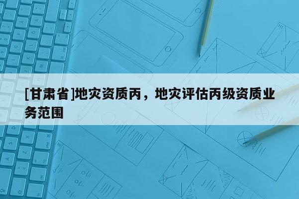[甘肅省]地災資質丙，地災評估丙級資質業務范圍