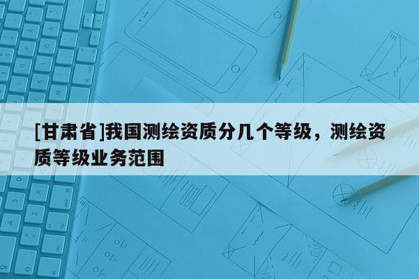 [甘肅省]我國測繪資質(zhì)分幾個等級，測繪資質(zhì)等級業(yè)務(wù)范圍