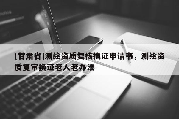 [甘肅省]測繪資質(zhì)復(fù)核換證申請書，測繪資質(zhì)復(fù)審換證老人老辦法
