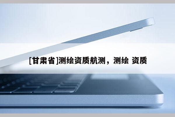 [甘肅省]測繪資質(zhì)航測，測繪 資質(zhì)