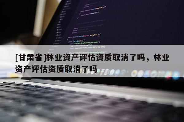 [甘肅省]林業資產評估資質取消了嗎，林業資產評估資質取消了嗎