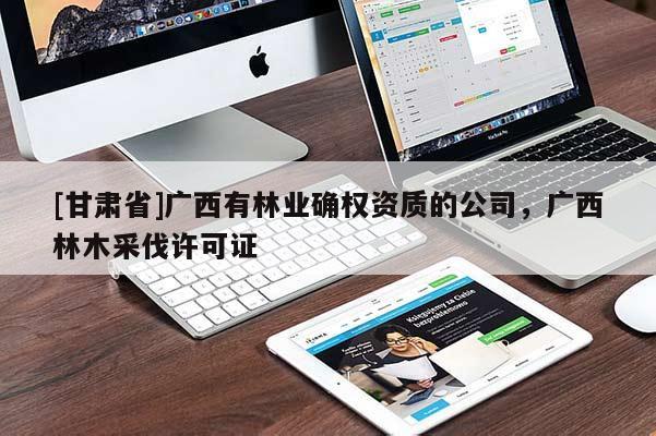 [甘肅省]廣西有林業確權資質的公司，廣西林木采伐許可證