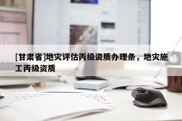 [甘肅省]地災(zāi)評(píng)估丙級(jí)資質(zhì)辦理?xiàng)l，地災(zāi)施工丙級(jí)資質(zhì)