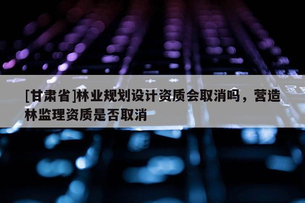 [甘肅省]林業規劃設計資質會取消嗎，營造林監理資質是否取消