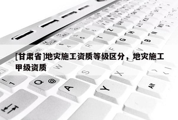 [甘肅省]地災(zāi)施工資質(zhì)等級(jí)區(qū)分，地災(zāi)施工甲級(jí)資質(zhì)