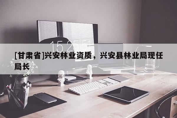 [甘肅省]興安林業資質，興安縣林業局現任局長