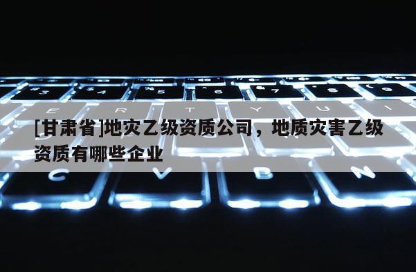 [甘肅省]地災(zāi)乙級(jí)資質(zhì)公司，地質(zhì)災(zāi)害乙級(jí)資質(zhì)有哪些企業(yè)