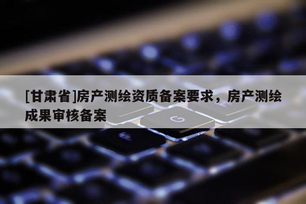 [甘肅省]房產測繪資質備案要求，房產測繪成果審核備案