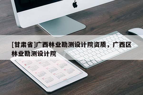 [甘肅省]廣西林業勘測設計院資質，廣西區林業勘測設計院