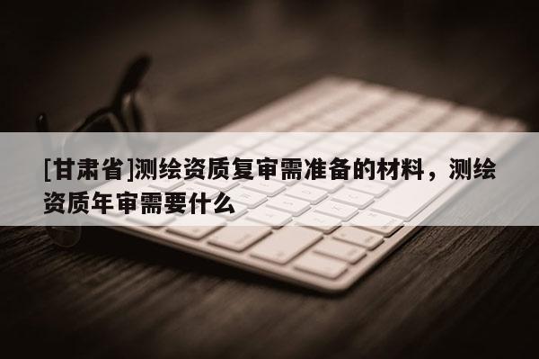 [甘肅省]測繪資質復審需準備的材料，測繪資質年審需要什么