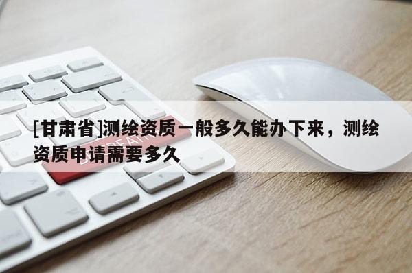 [甘肅省]測繪資質一般多久能辦下來，測繪資質申請需要多久