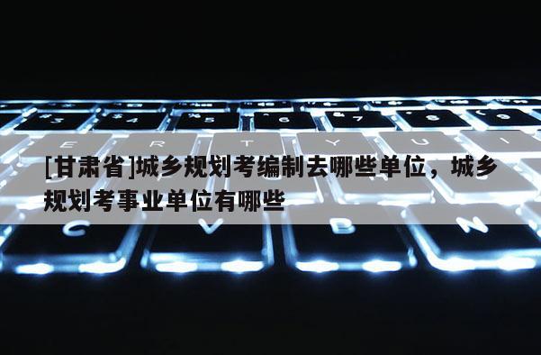 [甘肅省]城鄉規劃考編制去哪些單位，城鄉規劃考事業單位有哪些