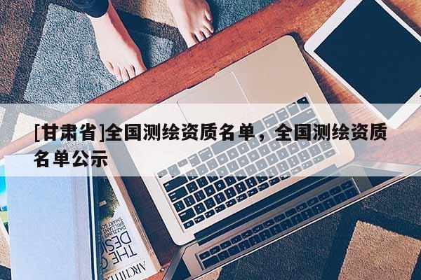 [甘肅省]全國測繪資質(zhì)名單，全國測繪資質(zhì)名單公示
