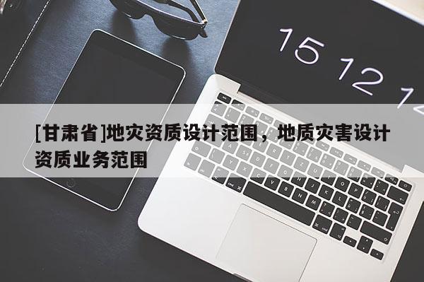 [甘肅省]地災(zāi)資質(zhì)設(shè)計(jì)范圍，地質(zhì)災(zāi)害設(shè)計(jì)資質(zhì)業(yè)務(wù)范圍
