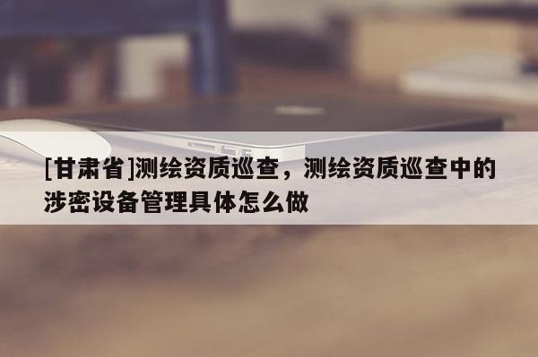 [甘肅省]測繪資質(zhì)巡查，測繪資質(zhì)巡查中的涉密設(shè)備管理具體怎么做