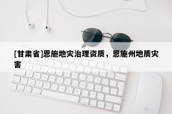 [甘肅省]恩施地災(zāi)治理資質(zhì)，恩施州地質(zhì)災(zāi)害