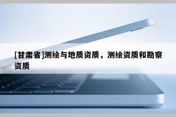 [甘肅省]測繪與地質(zhì)資質(zhì)，測繪資質(zhì)和勘察資質(zhì)