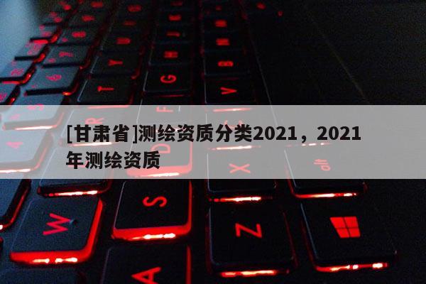 [甘肅省]測繪資質(zhì)分類2021，2021年測繪資質(zhì)
