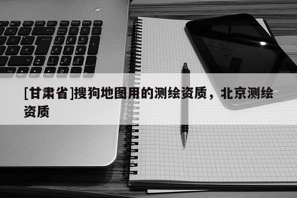[甘肅省]搜狗地圖用的測繪資質，北京測繪資質