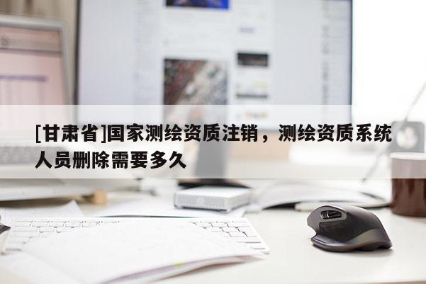 [甘肅省]國家測繪資質注銷，測繪資質系統人員刪除需要多久