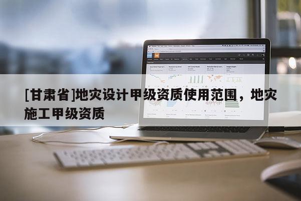 [甘肅省]地災(zāi)設(shè)計甲級資質(zhì)使用范圍，地災(zāi)施工甲級資質(zhì)