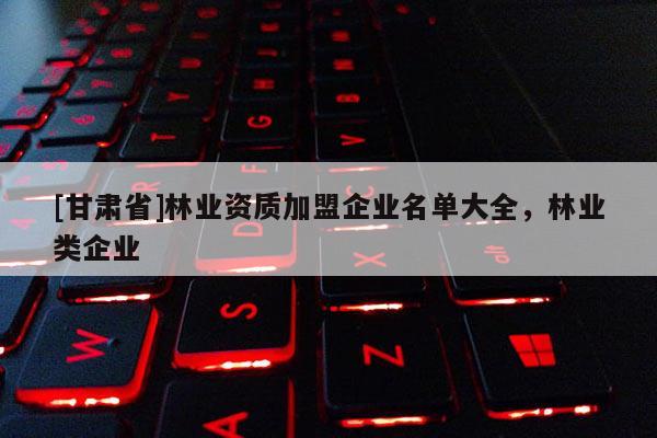 [甘肅省]林業(yè)資質(zhì)加盟企業(yè)名單大全，林業(yè)類企業(yè)