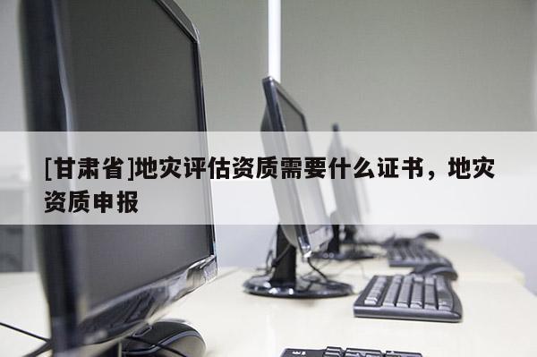 [甘肅省]地災(zāi)評估資質(zhì)需要什么證書，地災(zāi)資質(zhì)申報