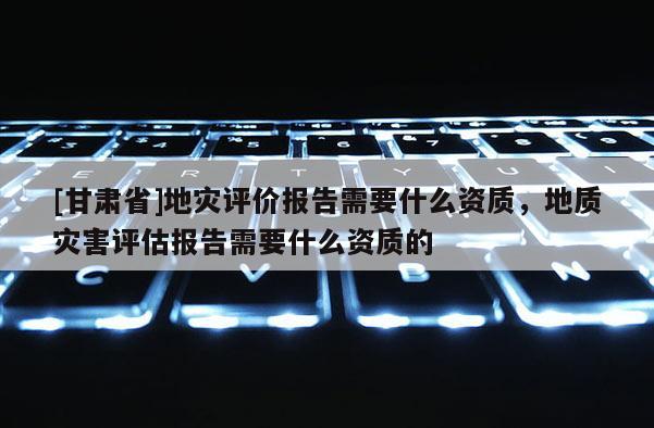 [甘肅省]地災評價報告需要什么資質，地質災害評估報告需要什么資質的